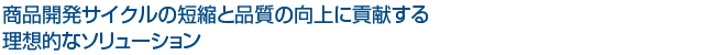 商品開発サイクルの短縮と品質の向上に貢献する理想的なソリューション
