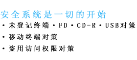 安全系统是一切的开始　未登记终端　ＦＤ　ＣＤ－Ｒ　ＵＳＢ对策　移动终端对策　盗用访问权限对策
