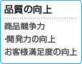 品質の向上 商品競争力・開発力の向上 お客様満足度の向上