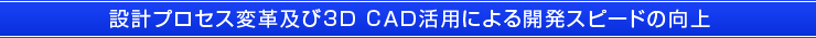 設計プロセス変革及び３Ｄ ＣＡＤ活用による開発スピードの向上